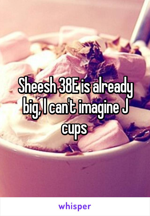 Sheesh 38E is already big, I can't imagine J cups 