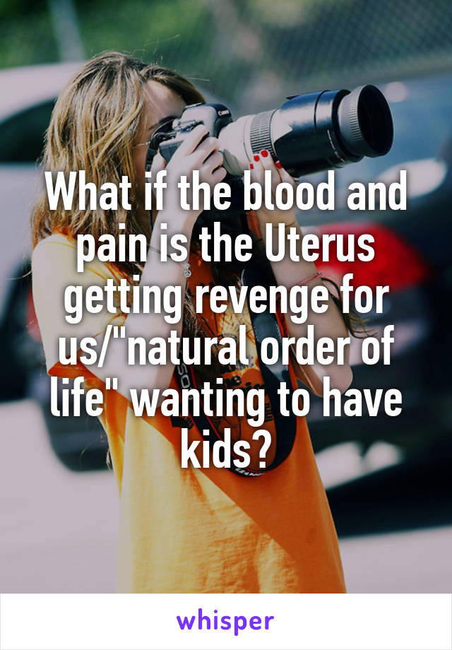 What if the blood and pain is the Uterus getting revenge for us/"natural order of life" wanting to have kids?
