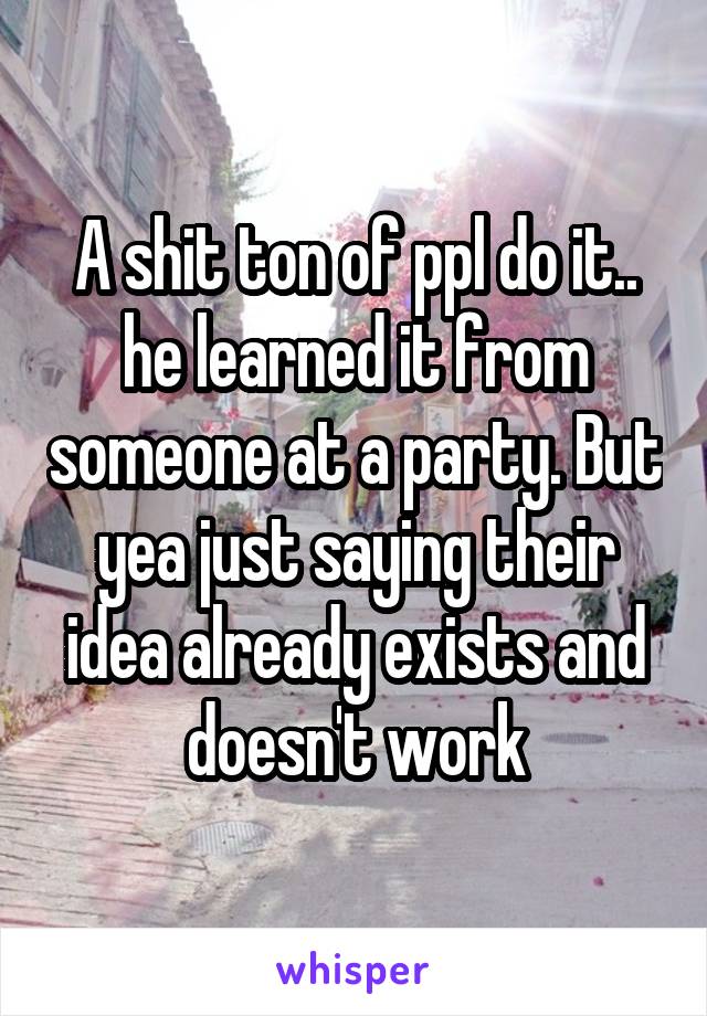 A shit ton of ppl do it.. he learned it from someone at a party. But yea just saying their idea already exists and doesn't work