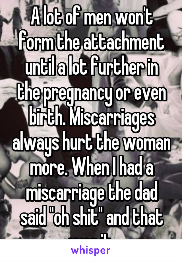 A lot of men won't form the attachment until a lot further in the pregnancy or even birth. Miscarriages always hurt the woman more. When I had a miscarriage the dad said "oh shit" and that was it 