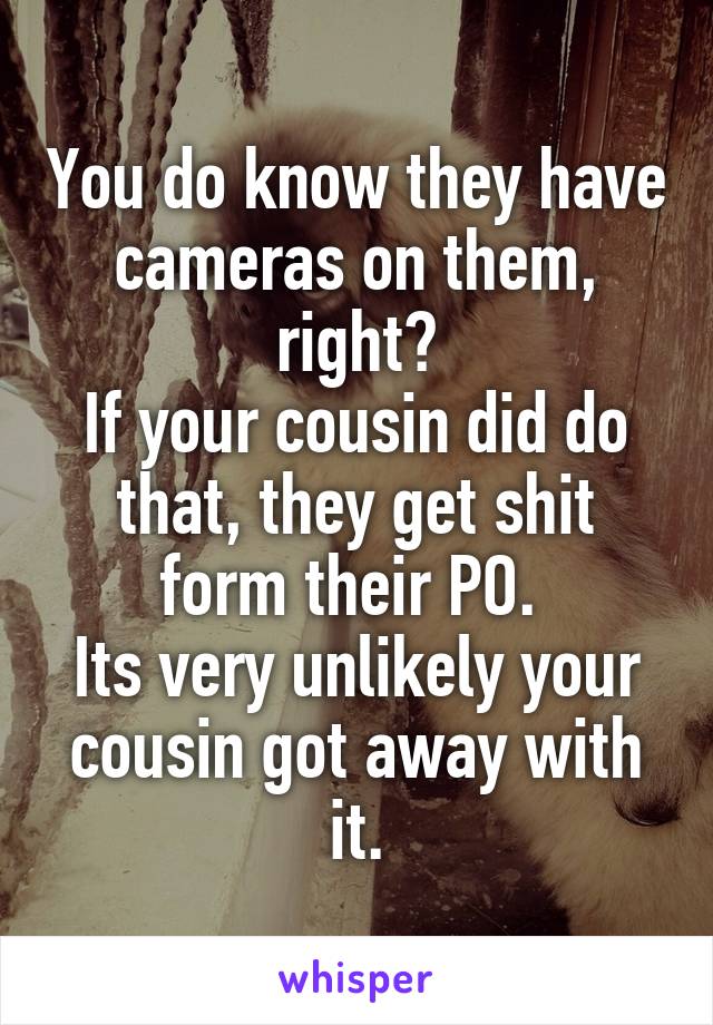 You do know they have cameras on them, right?
If your cousin did do that, they get shit form their PO. 
Its very unlikely your cousin got away with it.