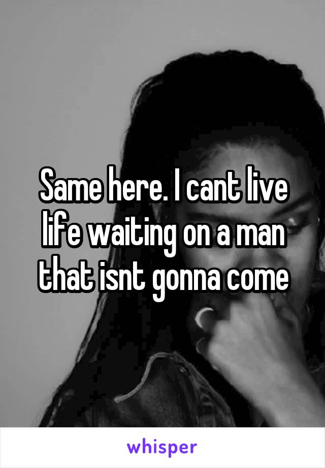 Same here. I cant live life waiting on a man that isnt gonna come