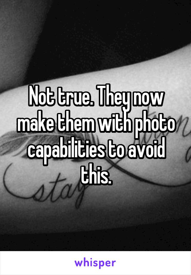 Not true. They now make them with photo capabilities to avoid this.