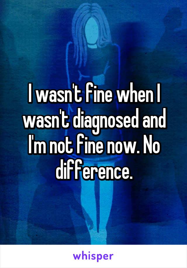 I wasn't fine when I wasn't diagnosed and I'm not fine now. No difference.