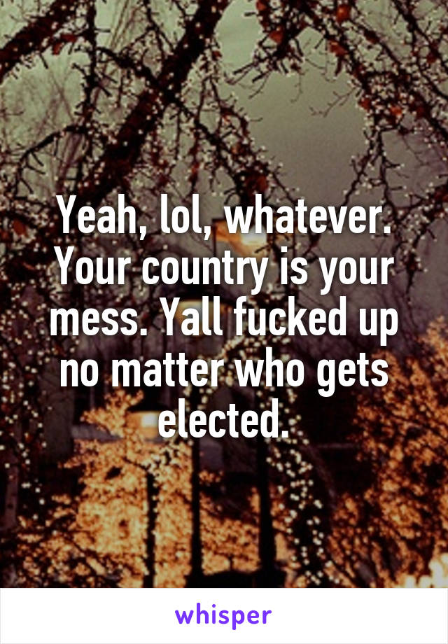 Yeah, lol, whatever. Your country is your mess. Yall fucked up no matter who gets elected.