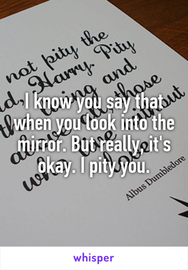 I know you say that when you look into the mirror. But really, it's okay. I pity you.