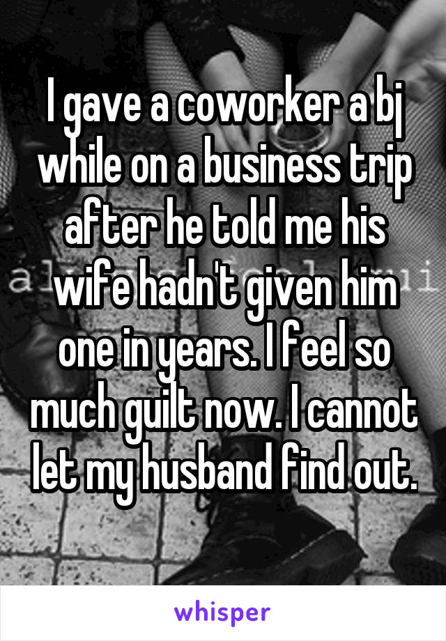 I gave a coworker a bj while on a business trip after he told me his wife hadn't given him one in years. I feel so much guilt now. I cannot let my husband find out. 