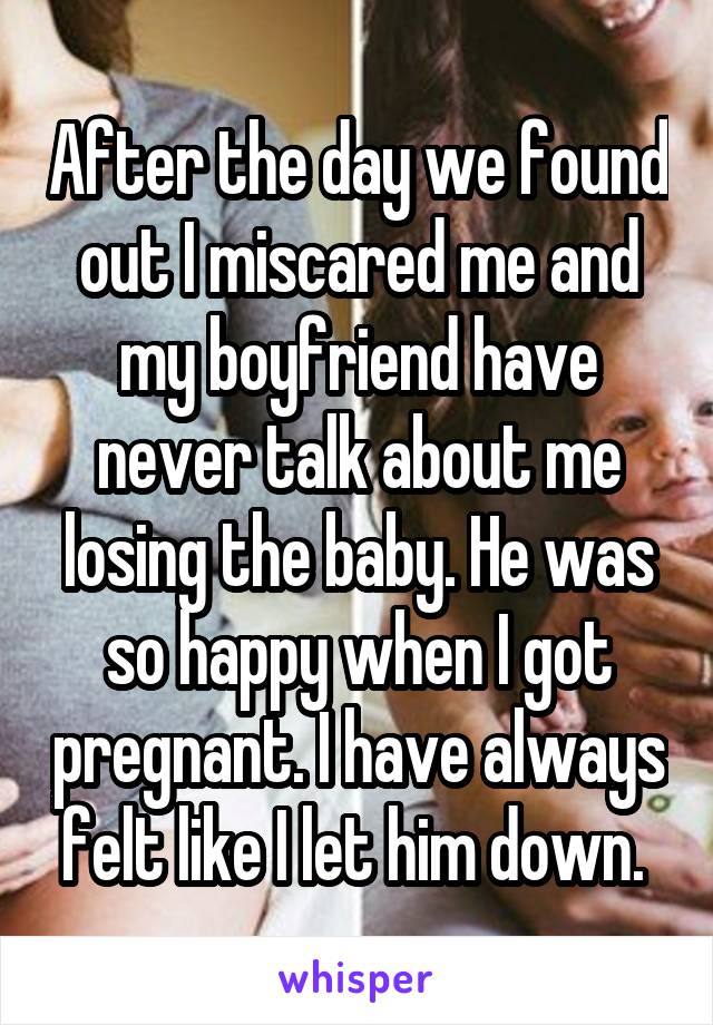 After the day we found out I miscared me and my boyfriend have never talk about me losing the baby. He was so happy when I got pregnant. I have always felt like I let him down. 