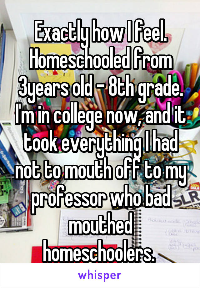 Exactly how I feel. Homeschooled from 3years old - 8th grade. I'm in college now, and it took everything I had not to mouth off to my professor who bad mouthed homeschoolers. 