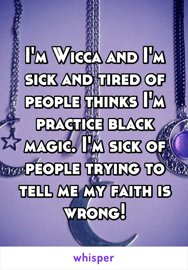 I'm Wicca and I'm sick and tired of people thinks I'm practice black magic. I'm sick of people trying to tell me my faith is wrong!