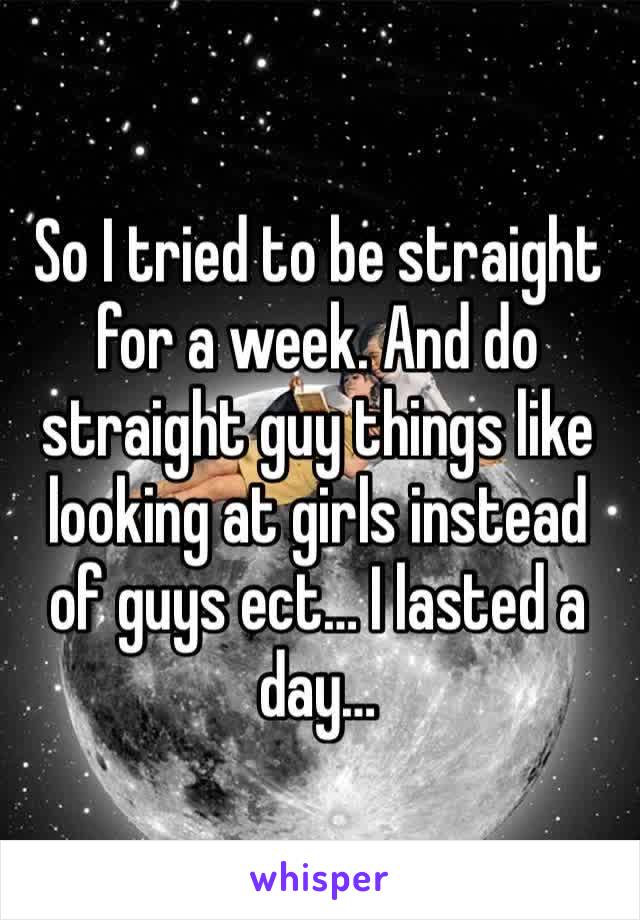 So I tried to be straight for a week. And do straight guy things like looking at girls instead of guys ect… I lasted a day…