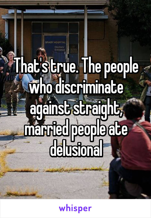 That's true. The people who discriminate against straight, married people ate delusional