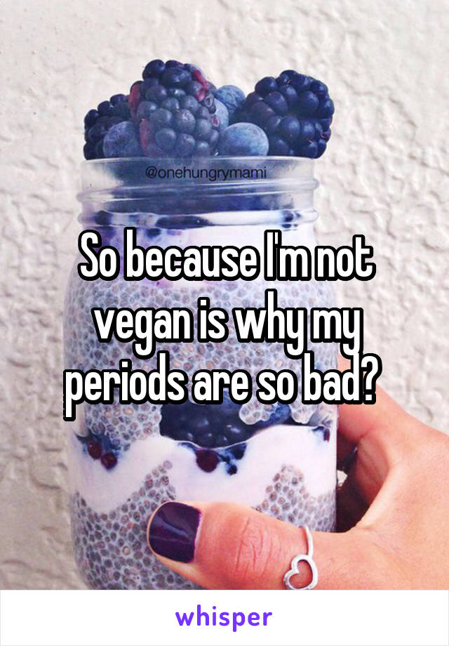 So because I'm not vegan is why my periods are so bad? 