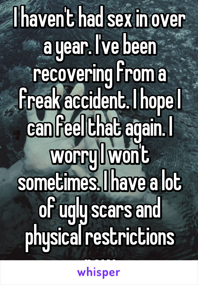 I haven't had sex in over a year. I've been recovering from a freak accident. I hope I can feel that again. I worry I won't sometimes. I have a lot of ugly scars and physical restrictions now