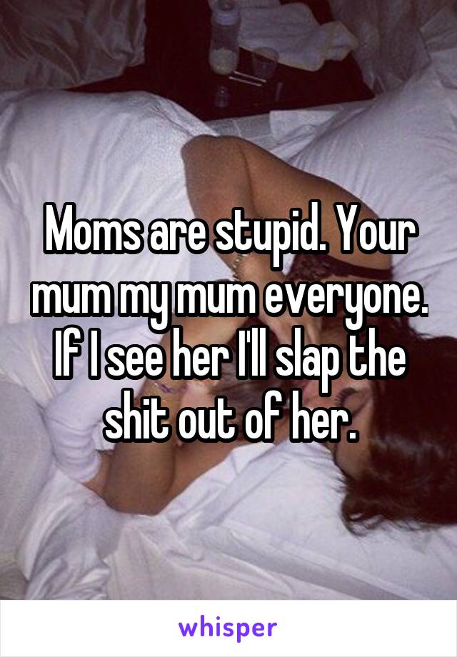 Moms are stupid. Your mum my mum everyone. If I see her I'll slap the shit out of her.