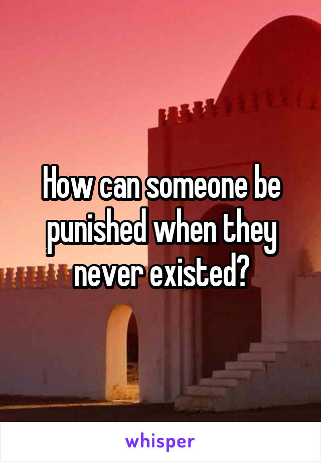 How can someone be punished when they never existed?