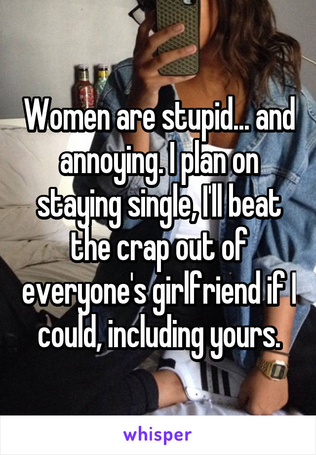 Women are stupid... and annoying. I plan on staying single, I'll beat the crap out of everyone's girlfriend if I could, including yours.