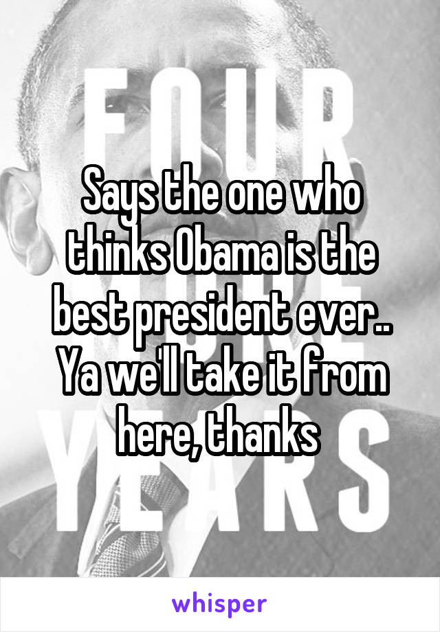 Says the one who thinks Obama is the best president ever.. Ya we'll take it from here, thanks 