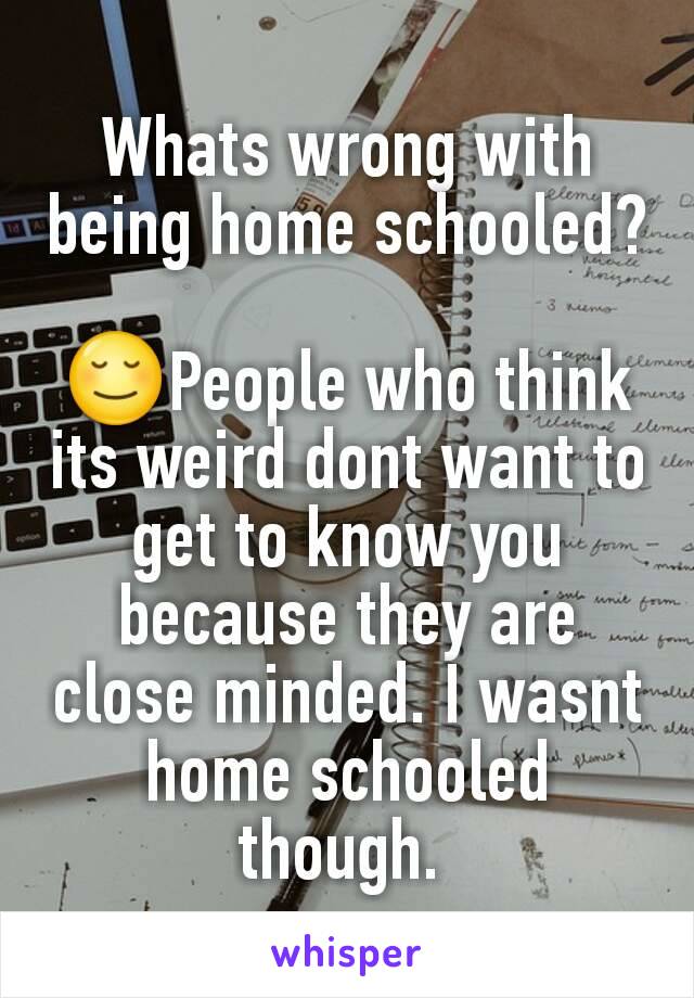 Whats wrong with being home schooled?

😌People who think its weird dont want to get to know you because they are close minded. I wasnt home schooled though. 