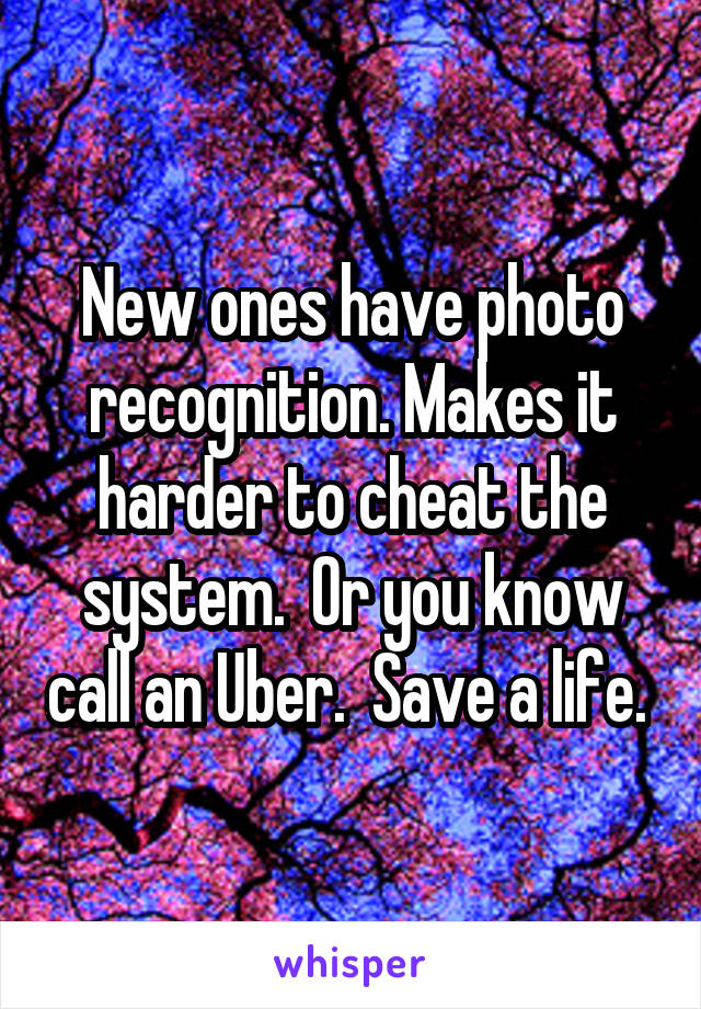 New ones have photo recognition. Makes it harder to cheat the system.  Or you know call an Uber.  Save a life. 