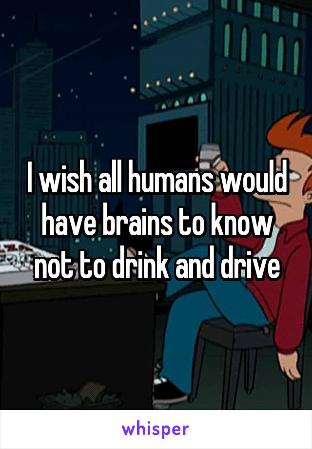 I wish all humans would have brains to know not to drink and drive