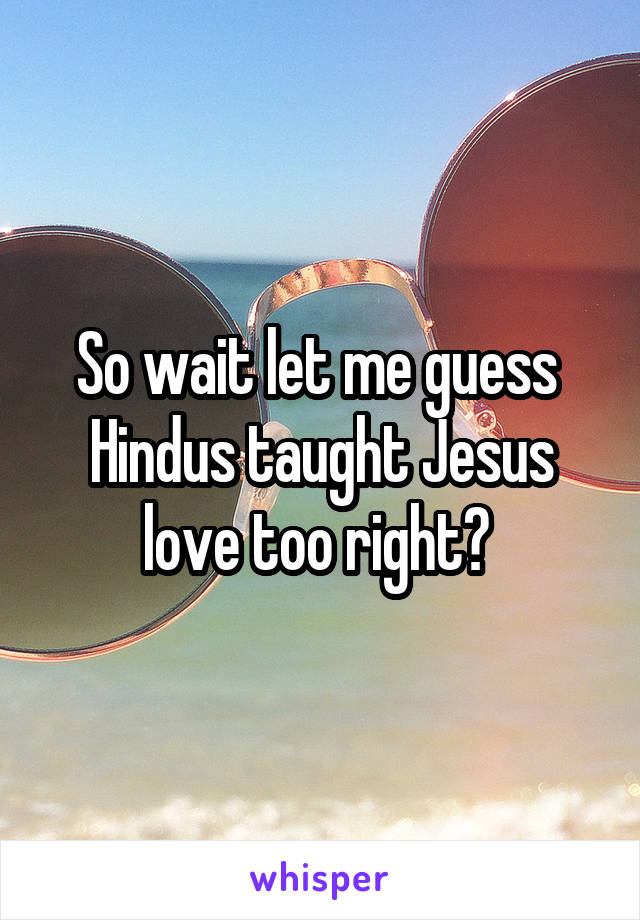 So wait let me guess 
Hindus taught Jesus love too right? 