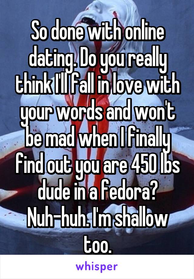 So done with online dating. Do you really think I'll fall in love with your words and won't be mad when I finally find out you are 450 lbs dude in a fedora? Nuh-huh. I'm shallow too.