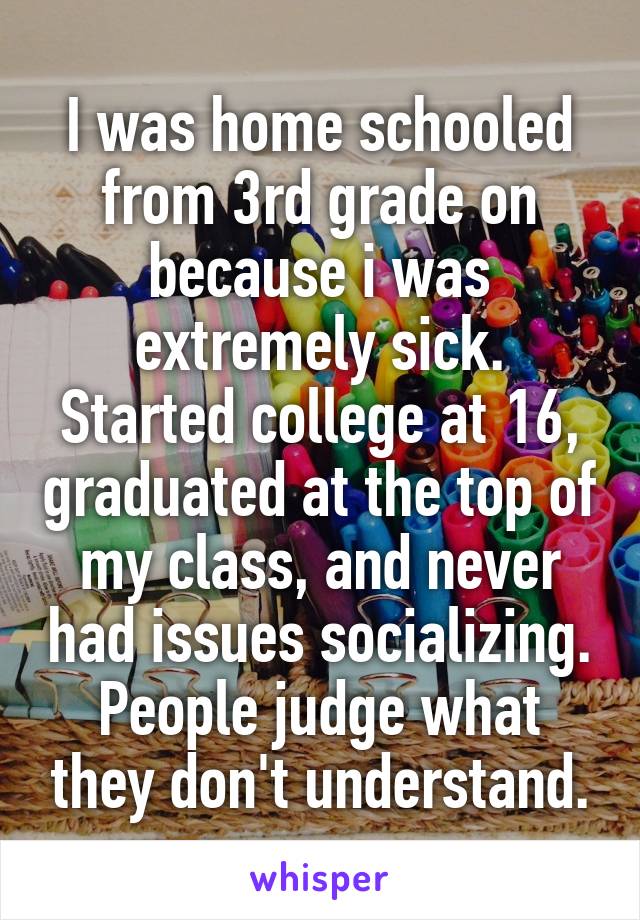 I was home schooled from 3rd grade on because i was extremely sick. Started college at 16, graduated at the top of my class, and never had issues socializing. People judge what they don't understand.