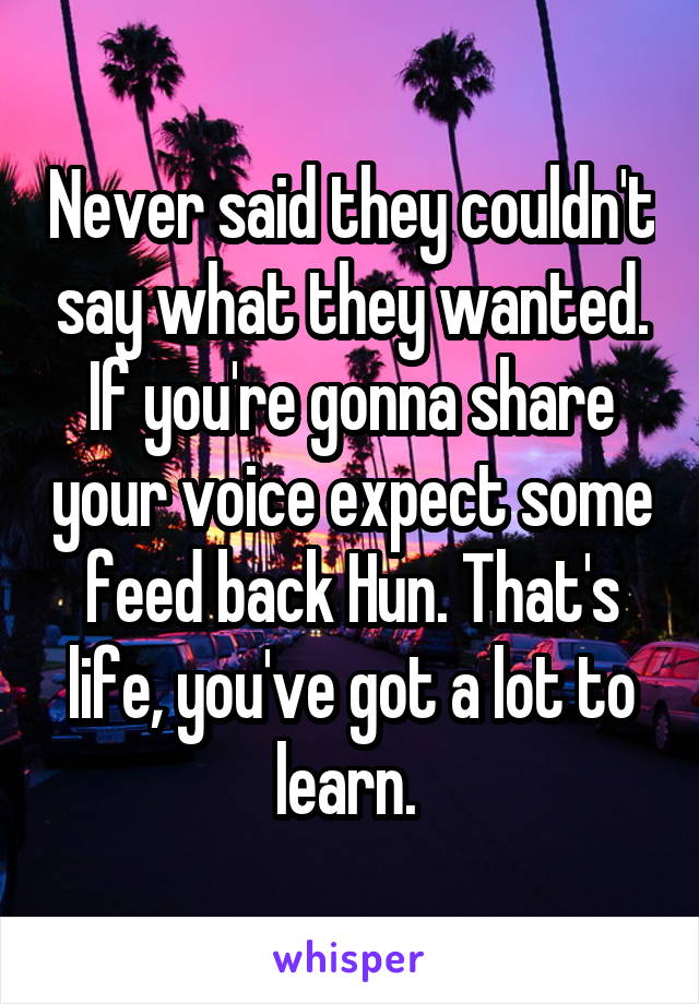 Never said they couldn't say what they wanted. If you're gonna share your voice expect some feed back Hun. That's life, you've got a lot to learn. 