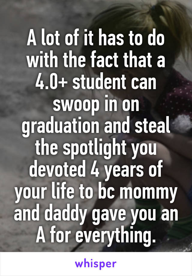 A lot of it has to do with the fact that a 4.0+ student can swoop in on graduation and steal the spotlight you devoted 4 years of your life to bc mommy and daddy gave you an A for everything.