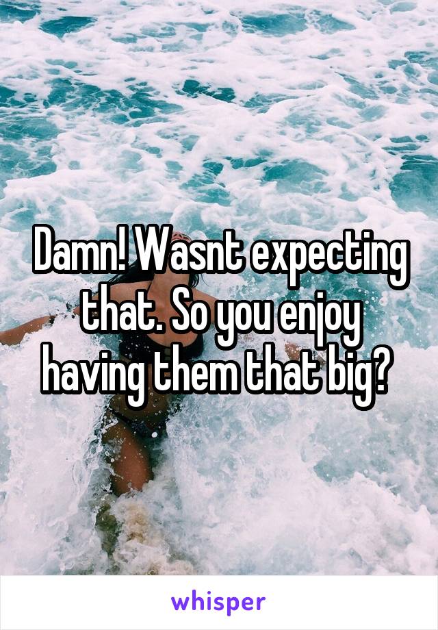 Damn! Wasnt expecting that. So you enjoy having them that big? 