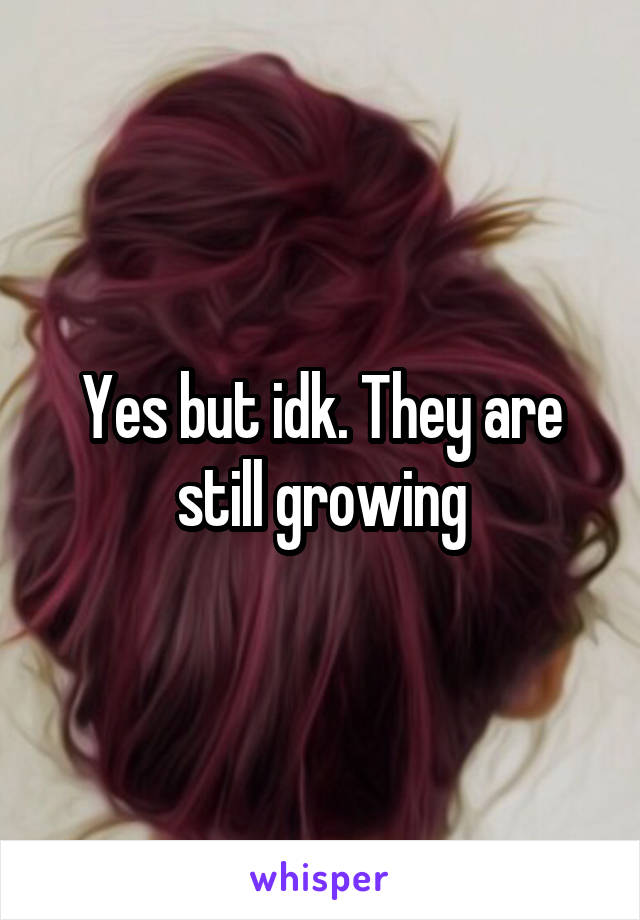 Yes but idk. They are still growing