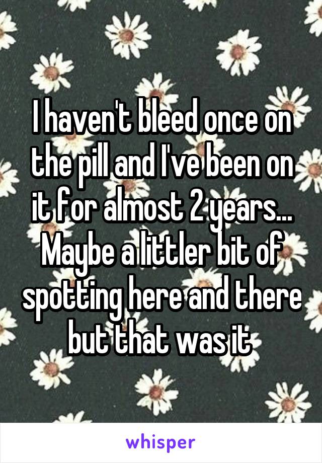 I haven't bleed once on the pill and I've been on it for almost 2 years... Maybe a littler bit of spotting here and there but that was it 