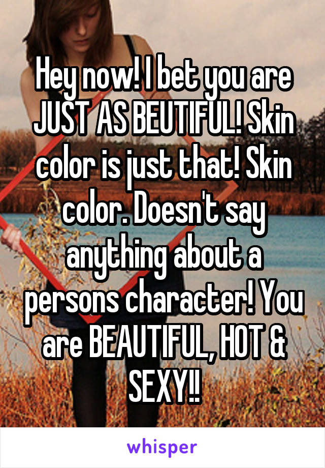 Hey now! I bet you are JUST AS BEUTIFUL! Skin color is just that! Skin color. Doesn't say anything about a persons character! You are BEAUTIFUL, HOT & SEXY!!