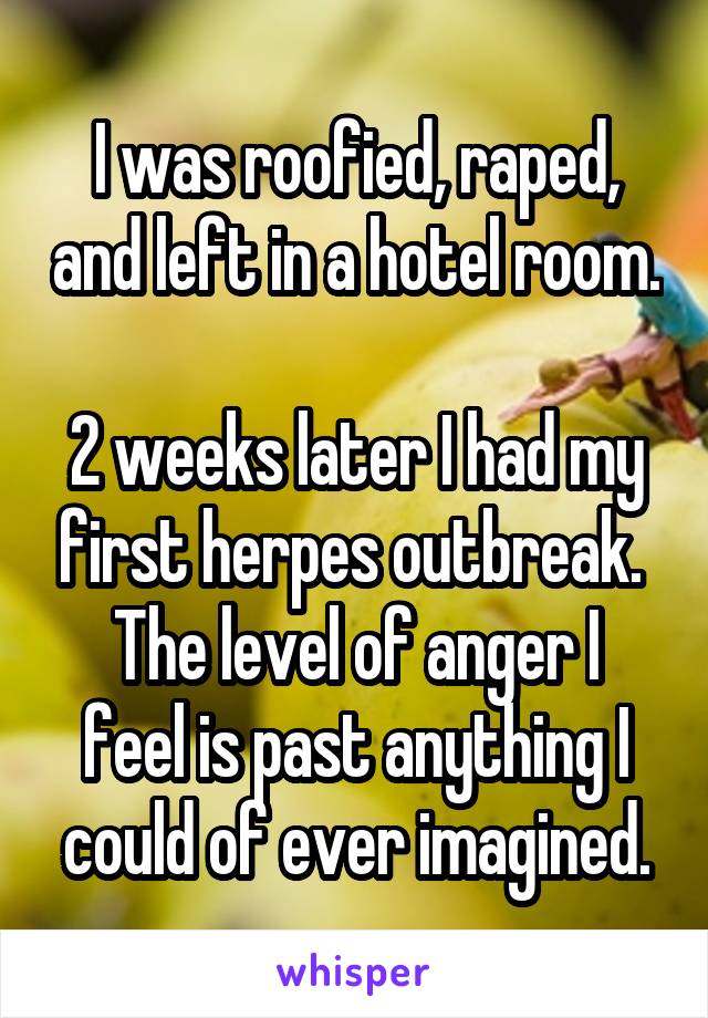 I was roofied, raped, and left in a hotel room. 
2 weeks later I had my first herpes outbreak. 
The level of anger I feel is past anything I could of ever imagined.