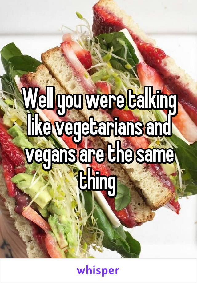 Well you were talking like vegetarians and vegans are the same thing 