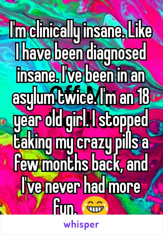 I'm clinically insane. Like I have been diagnosed insane. I've been in an asylum twice. I'm an 18 year old girl. I stopped taking my crazy pills a few months back, and I've never had more fun. 😂