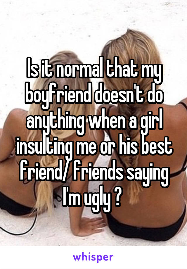 Is it normal that my boyfriend doesn't do anything when a girl insulting me or his best friend/ friends saying I'm ugly ? 