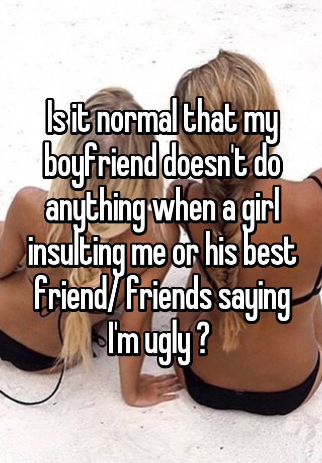 Is it normal that my boyfriend doesn't do anything when a girl insulting me or his best friend/ friends saying I'm ugly ? 