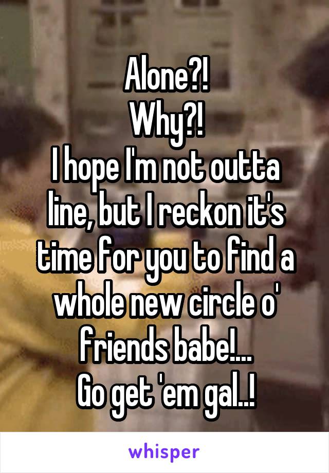 Alone?!
Why?!
I hope I'm not outta line, but I reckon it's time for you to find a whole new circle o' friends babe!...
Go get 'em gal..!