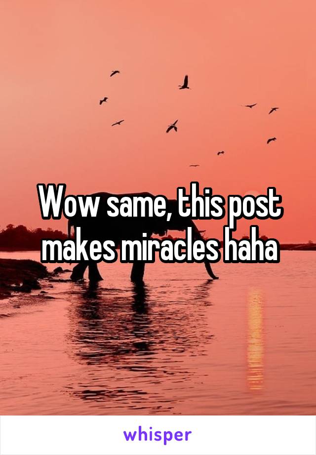 Wow same, this post makes miracles haha