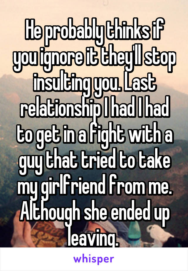 He probably thinks if you ignore it they'll stop insulting you. Last relationship I had I had to get in a fight with a guy that tried to take my girlfriend from me. Although she ended up leaving. 