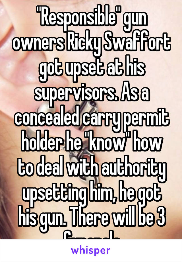 "Responsible" gun owners Ricky Swaffort got upset at his supervisors. As a concealed carry permit holder he "know" how to deal with authority upsetting him, he got his gun. There will be 3 funerals