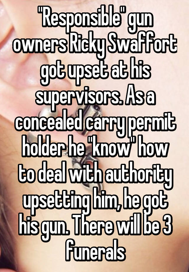 "Responsible" gun owners Ricky Swaffort got upset at his supervisors. As a concealed carry permit holder he "know" how to deal with authority upsetting him, he got his gun. There will be 3 funerals