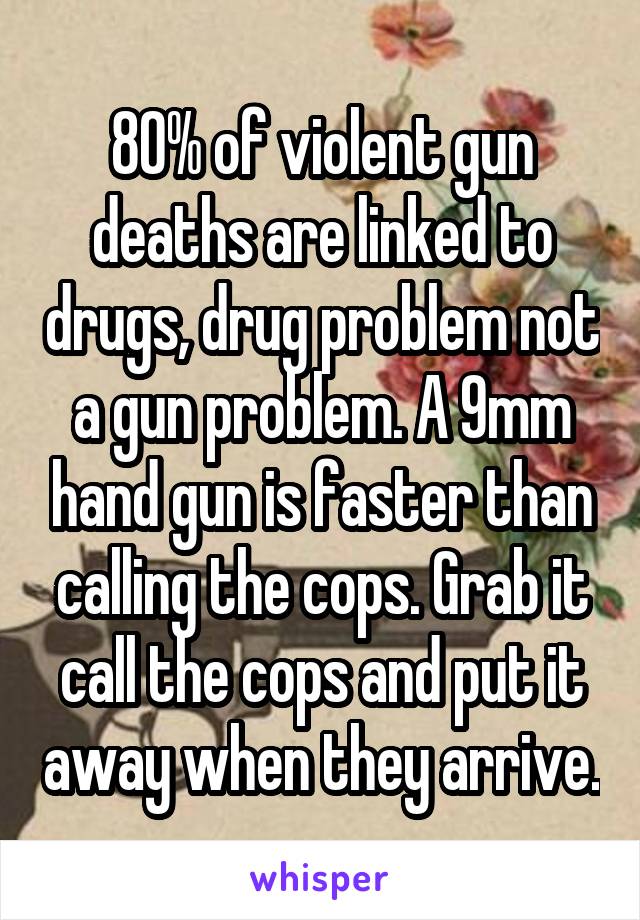 80% of violent gun deaths are linked to drugs, drug problem not a gun problem. A 9mm hand gun is faster than calling the cops. Grab it call the cops and put it away when they arrive.