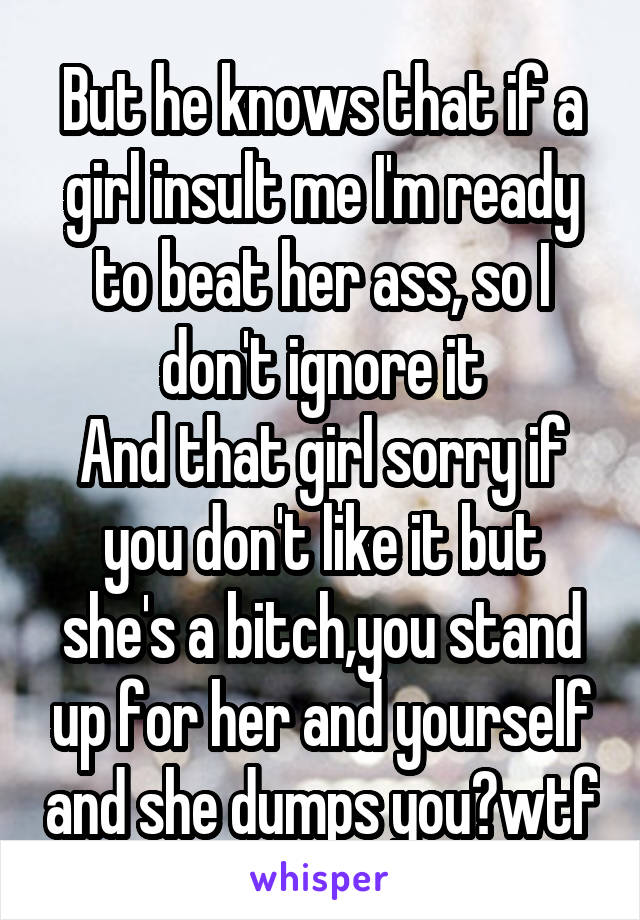 But he knows that if a girl insult me I'm ready to beat her ass, so I don't ignore it
And that girl sorry if you don't like it but she's a bitch,you stand up for her and yourself and she dumps you?wtf