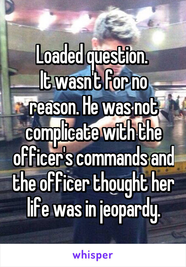 Loaded question. 
It wasn't for no reason. He was not complicate with the officer's commands and the officer thought her life was in jeopardy.