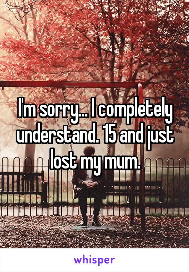 I'm sorry... I completely understand. 15 and just lost my mum.