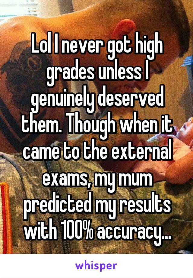 Lol I never got high grades unless I genuinely deserved them. Though when it came to the external exams, my mum predicted my results with 100% accuracy...