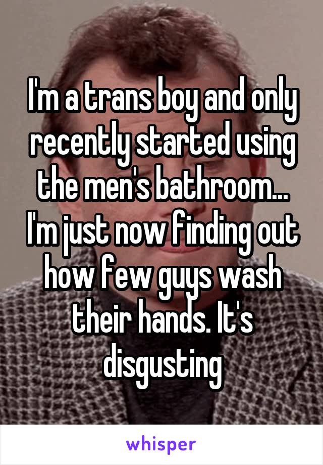 I'm a trans boy and only recently started using the men's bathroom... I'm just now finding out how few guys wash their hands. It's disgusting
